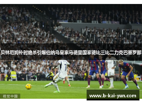 贝林厄姆补时绝杀引爆伯纳乌皇家马德里国家德比三比二力克巴塞罗那